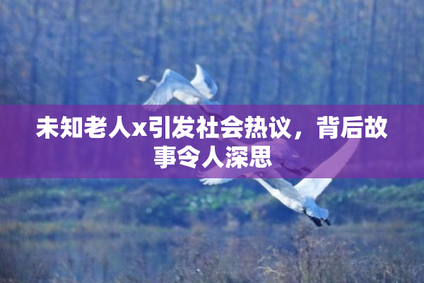 未知老人x引发社会热议，背后故事令人深思