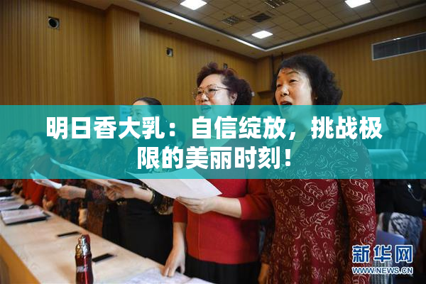 明日香大乳：自信绽放，挑战极限的美丽时刻！