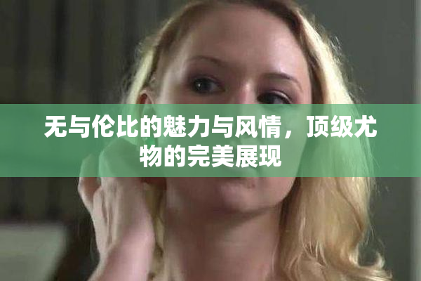 无与伦比的魅力与风情，顶级尤物的完美展现
