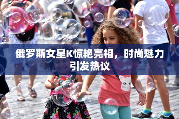 俄罗斯女星K惊艳亮相，时尚魅力引发热议
