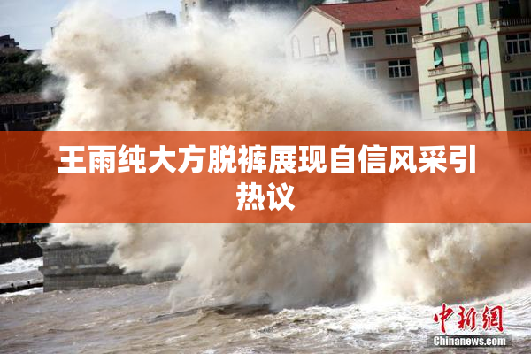 王雨纯大方脱裤展现自信风采引热议