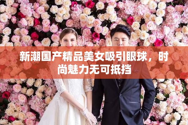 新潮国产精品美女吸引眼球，时尚魅力无可抵挡