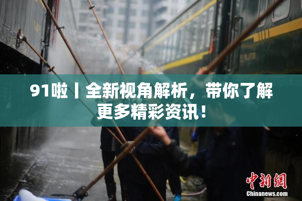 91啦丨全新视角解析，带你了解更多精彩资讯！