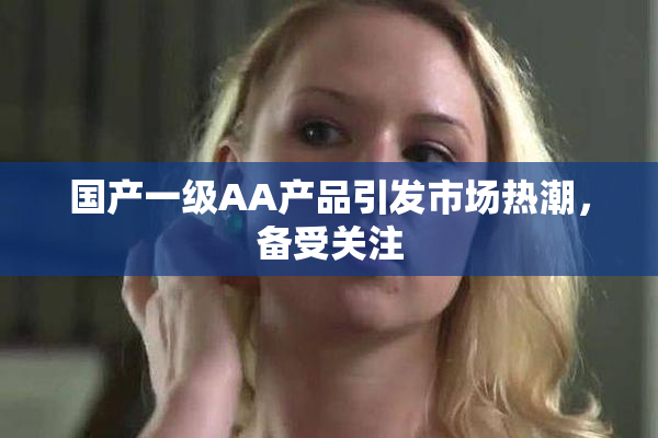 国产一级AA产品引发市场热潮，备受关注