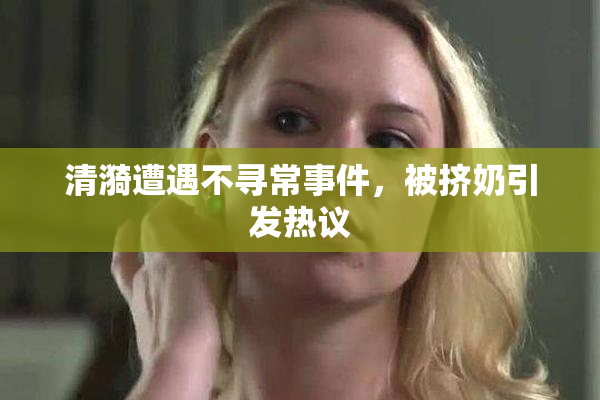 清漪遭遇不寻常事件，被挤奶引发热议