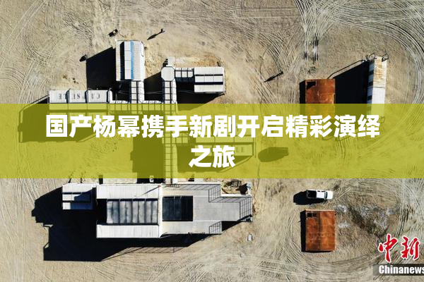 国产杨幂携手新剧开启精彩演绎之旅