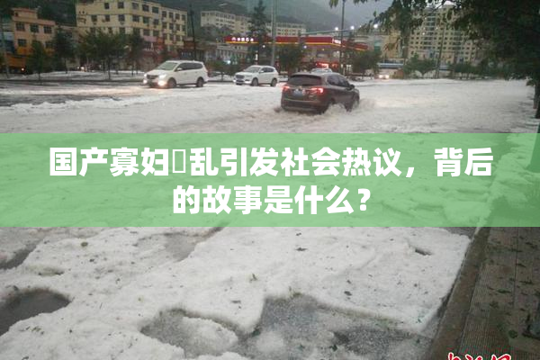 国产寡妇婬乱引发社会热议，背后的故事是什么？