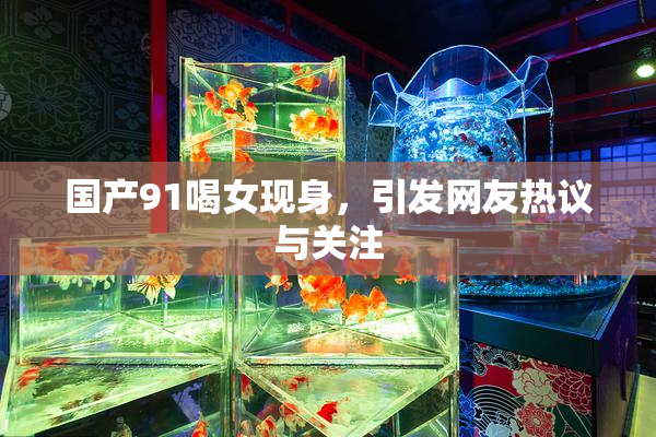 国产91喝女现身，引发网友热议与关注