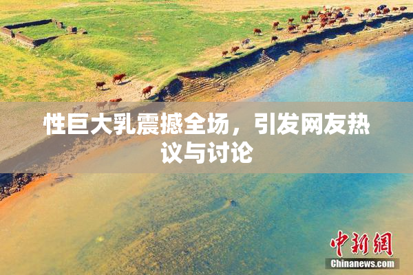 性巨大乳震撼全场，引发网友热议与讨论