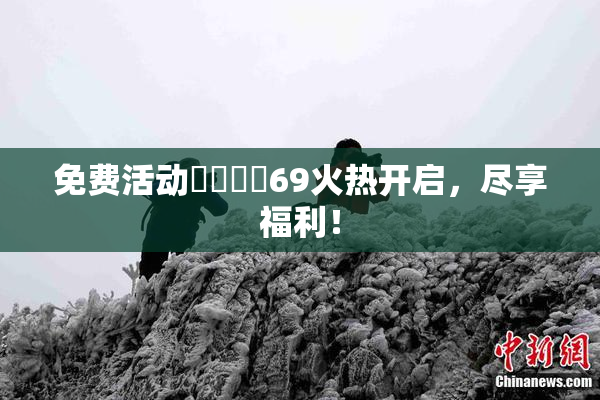 免费活动❌‌❌‌69火热开启，尽享福利！