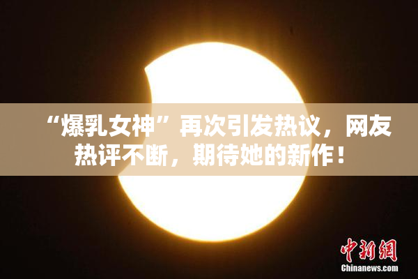 “爆乳女神”再次引发热议，网友热评不断，期待她的新作！