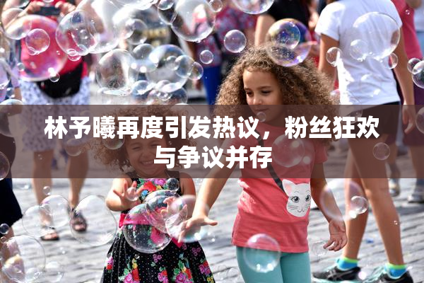 林予曦再度引发热议，粉丝狂欢与争议并存