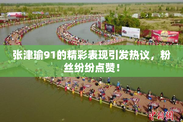 张津瑜91的精彩表现引发热议，粉丝纷纷点赞！