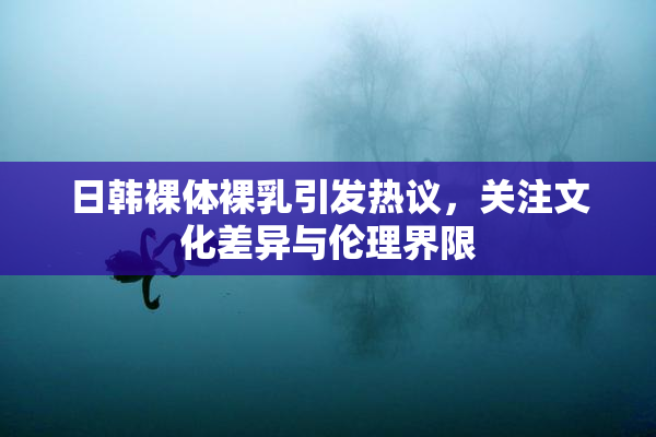 日韩裸体裸乳引发热议，关注文化差异与伦理界限