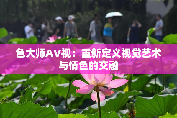 色大师AV视：重新定义视觉艺术与情色的交融