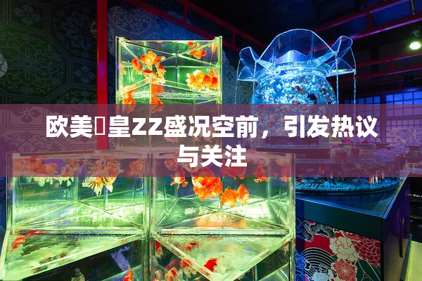 欧美嘼皇ZZ盛况空前，引发热议与关注