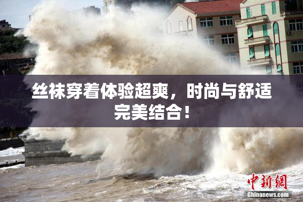 丝袜穿着体验超爽，时尚与舒适完美结合！