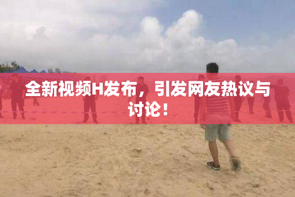 全新视频H发布，引发网友热议与讨论！