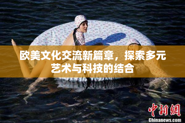欧美文化交流新篇章，探索多元艺术与科技的结合