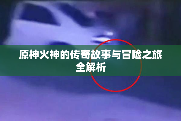 原神火神的传奇故事与冒险之旅全解析