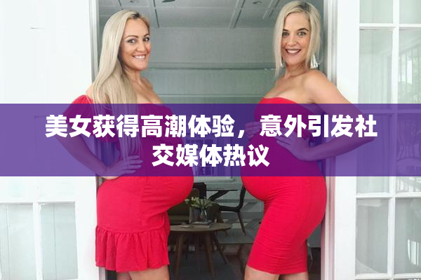美女获得高潮体验，意外引发社交媒体热议