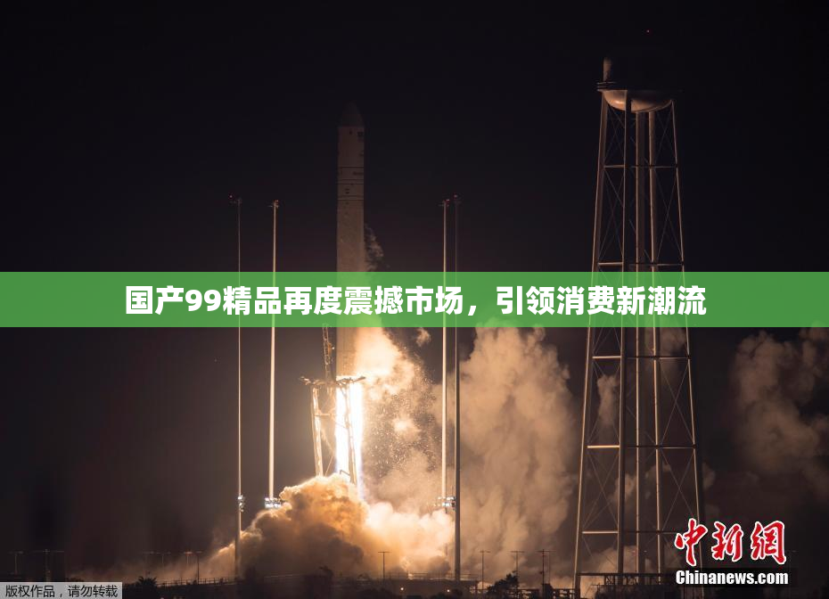 国产99精品再度震撼市场，引领消费新潮流