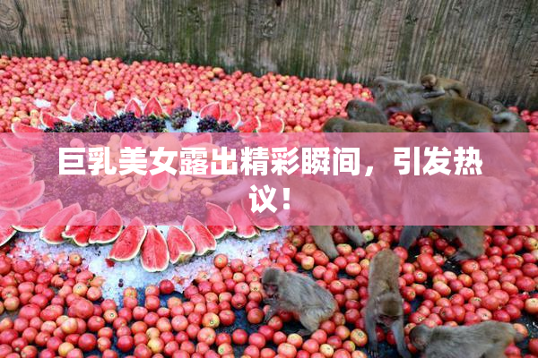 巨乳美女露出精彩瞬间，引发热议！