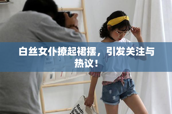 白丝女仆撩起裙摆，引发关注与热议！