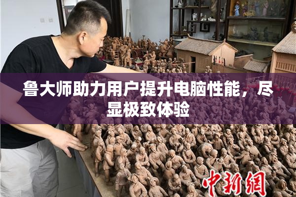 鲁大师助力用户提升电脑性能，尽显极致体验