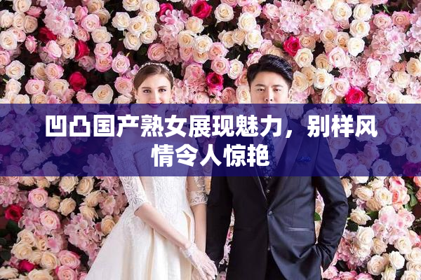 凹凸国产熟女展现魅力，别样风情令人惊艳