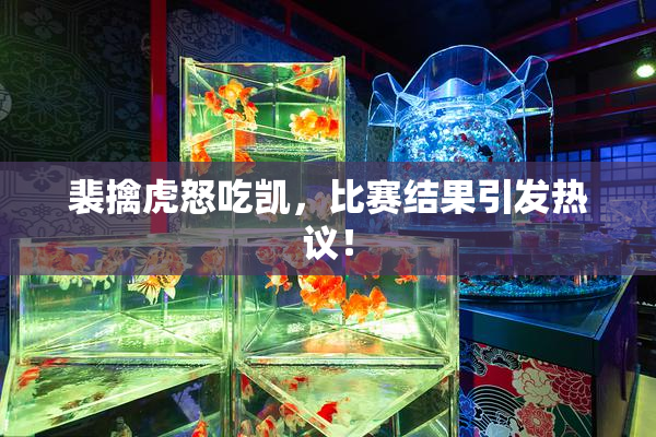 裴擒虎怒吃凯，比赛结果引发热议！