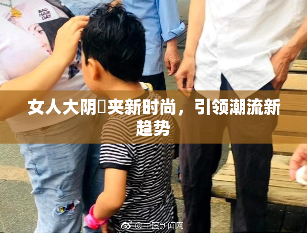 女人大阴脣夹新时尚，引领潮流新趋势