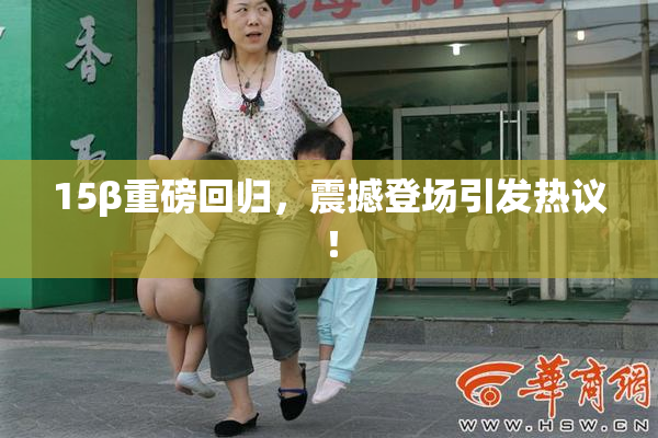 15β重磅回归，震撼登场引发热议！