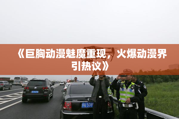 《巨胸动漫魅魔重现，火爆动漫界引热议》