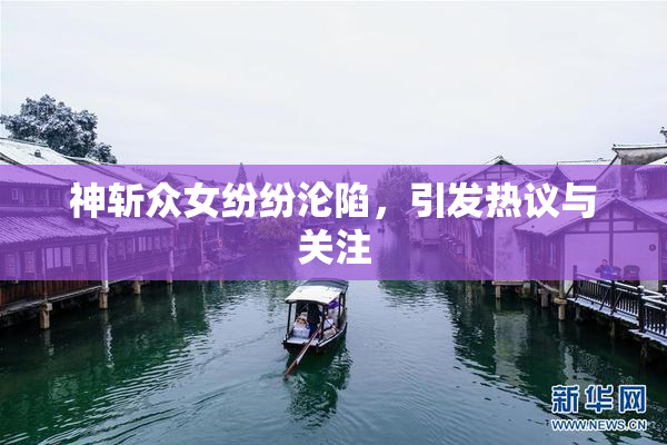神斩众女纷纷沦陷，引发热议与关注