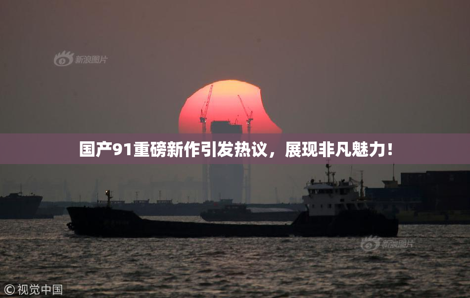 国产91重磅新作引发热议，展现非凡魅力！