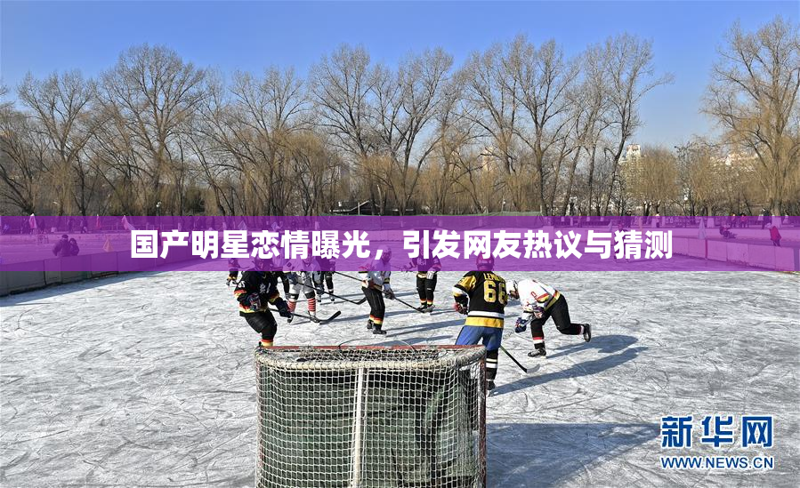 国产明星恋情曝光，引发网友热议与猜测