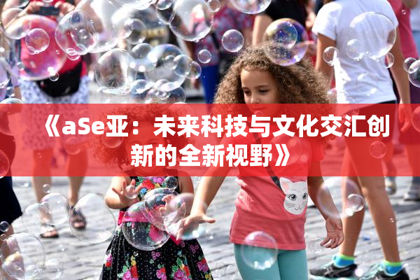 《aSe亚：未来科技与文化交汇创新的全新视野》