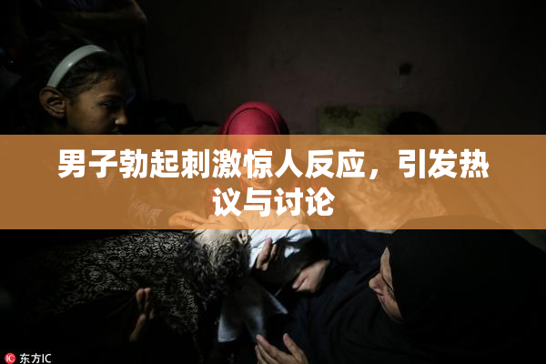 男子勃起刺激惊人反应，引发热议与讨论