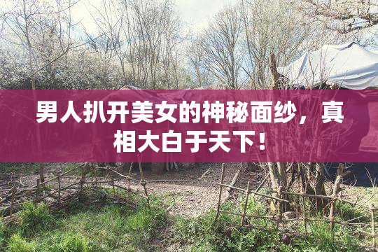 男人扒开美女的神秘面纱，真相大白于天下！