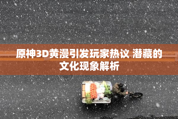 原神3D黄漫引发玩家热议 潜藏的文化现象解析
