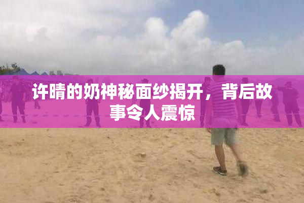 许晴的奶神秘面纱揭开，背后故事令人震惊