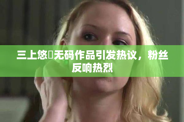 三上悠亜无码作品引发热议，粉丝反响热烈