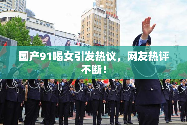 国产91喝女引发热议，网友热评不断！