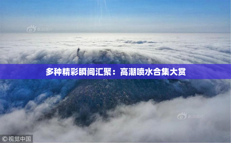多种精彩瞬间汇聚：高潮喷水合集大赏