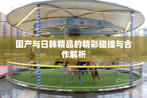 国产与日韩精品的精彩碰撞与合作解析