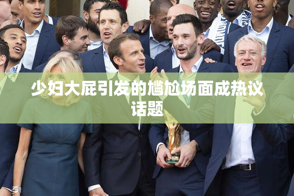 少妇大屁引发的尴尬场面成热议话题