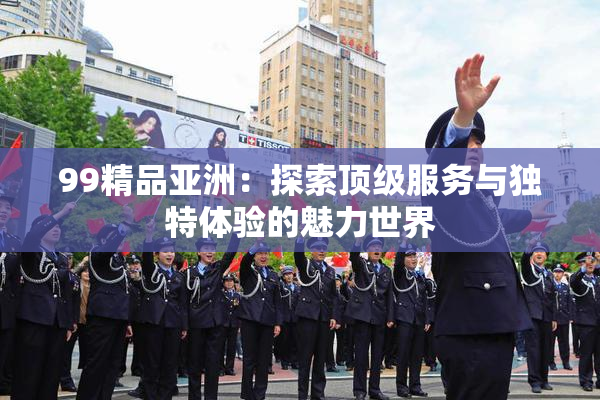 99精品亚洲：探索顶级服务与独特体验的魅力世界