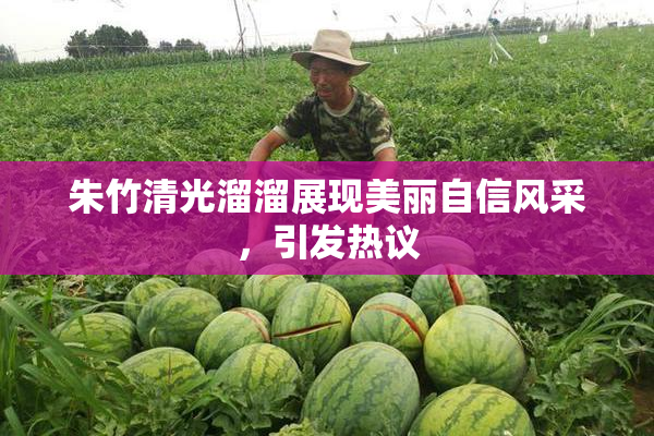 朱竹清光溜溜展现美丽自信风采，引发热议