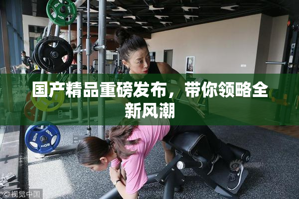 国产精品重磅发布，带你领略全新风潮